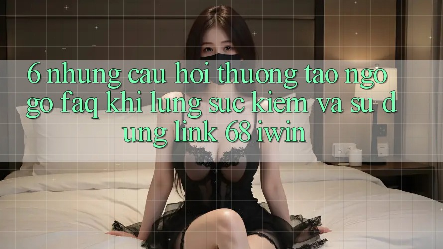 6. Những câu hỏi thường tao ngộ gỡ (FAQ) khi lùng sục kiếm và sử dụng Link 68 iwin 6. Những câu hỏi thường tao ngộ gỡ (FAQ) khi lùng sục kiếm và sử dụng Link 68 iwin