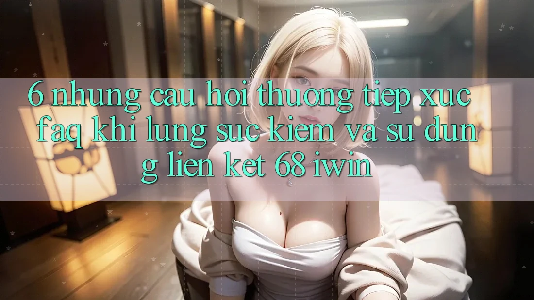 6. Những câu hỏi thường tiếp xúc (FAQ) khi lùng sục kiếm và sử dụng Liên kết 68 iwin 6. Những câu hỏi thường tiếp xúc (FAQ) khi lùng sục kiếm và sử dụng Liên kết 68 iwin