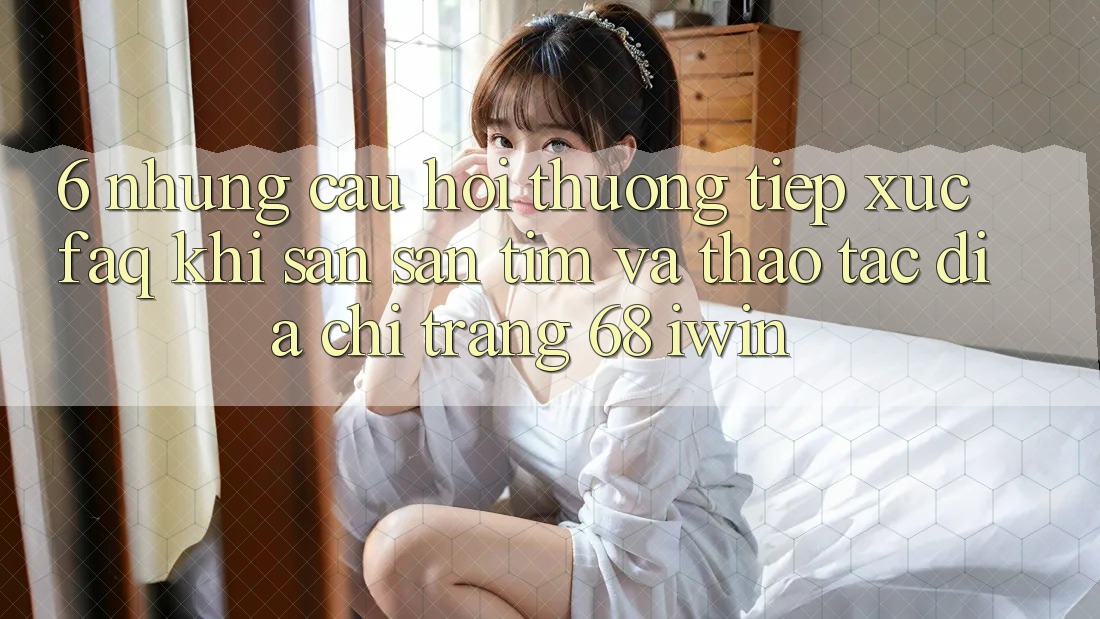 6. Những câu hỏi thường tiếp xúc (FAQ) khi săn săn tìm và thao tác Địa chỉ trang 68 iwin