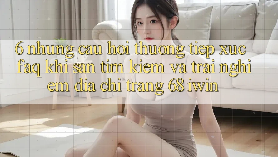 6. Những câu hỏi thường tiếp xúc (FAQ) khi săn tìm kiếm và trải nghiệm Địa chỉ trang 68 iwin 6. Những câu hỏi thường tiếp xúc (FAQ) khi săn tìm kiếm và trải nghiệm Địa chỉ trang 68 iwin