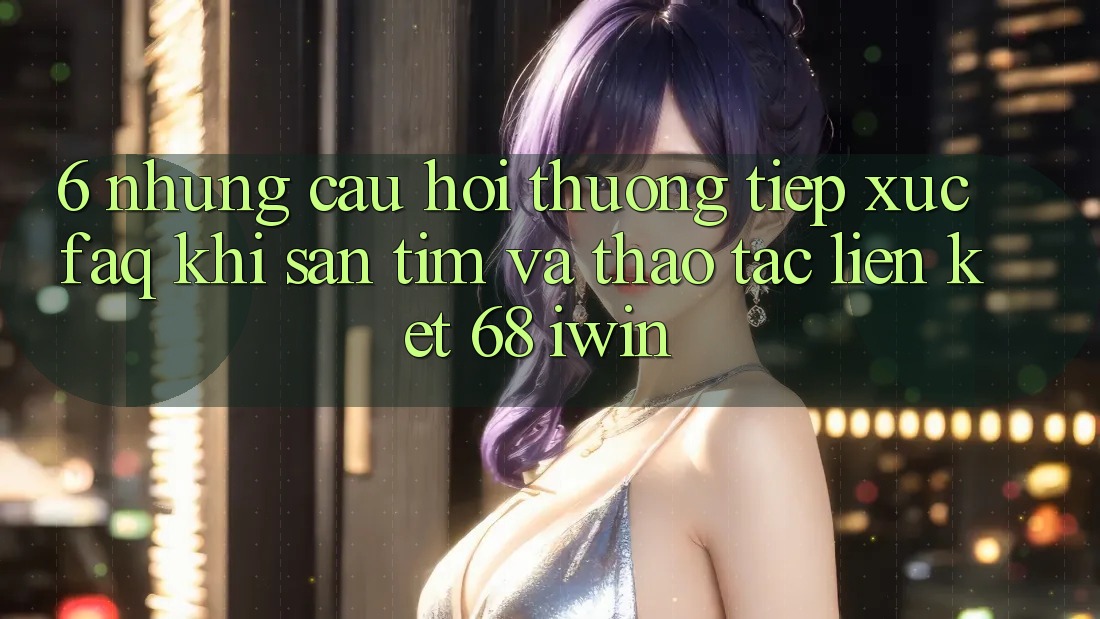 6. Những câu hỏi thường tiếp xúc (FAQ) khi săn tìm và thao tác Liên kết 68 iwin 6. Những câu hỏi thường tiếp xúc (FAQ) khi săn tìm và thao tác Liên kết 68 iwin