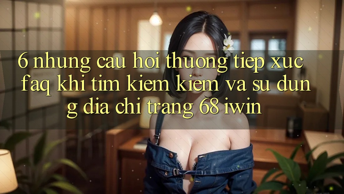6. Những câu hỏi thường tiếp xúc (FAQ) khi tìm kiếm kiếm và sử dụng Địa chỉ trang 68 iwin 6. Những câu hỏi thường tiếp xúc (FAQ) khi tìm kiếm kiếm và sử dụng Địa chỉ trang 68 iwin