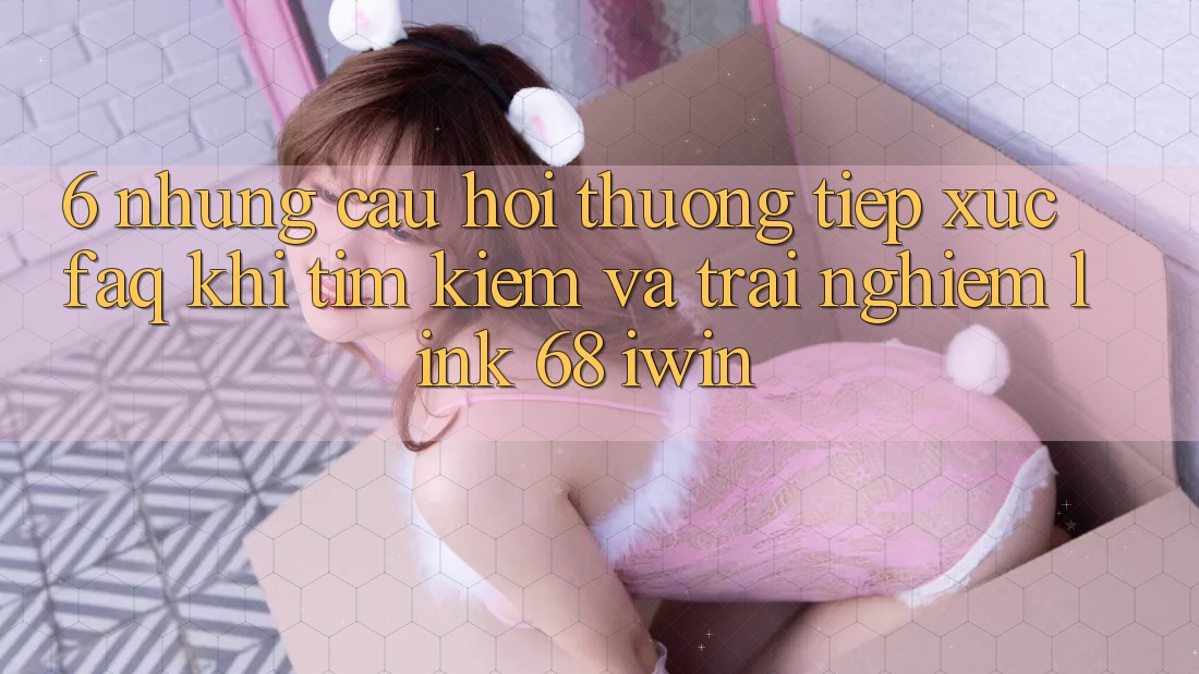 6. Những câu hỏi thường tiếp xúc (FAQ) khi tìm kiếm và trải nghiệm Link 68 iwin 6. Những câu hỏi thường tiếp xúc (FAQ) khi tìm kiếm và trải nghiệm Link 68 iwin