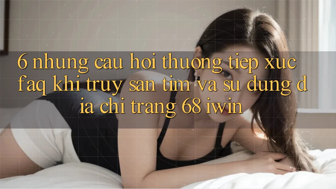 6. Những câu hỏi thường tiếp xúc (FAQ) khi truy săn tìm và sử dụng Địa chỉ trang 68 iwin 6. Những câu hỏi thường tiếp xúc (FAQ) khi truy săn tìm và sử dụng Địa chỉ trang 68 iwin