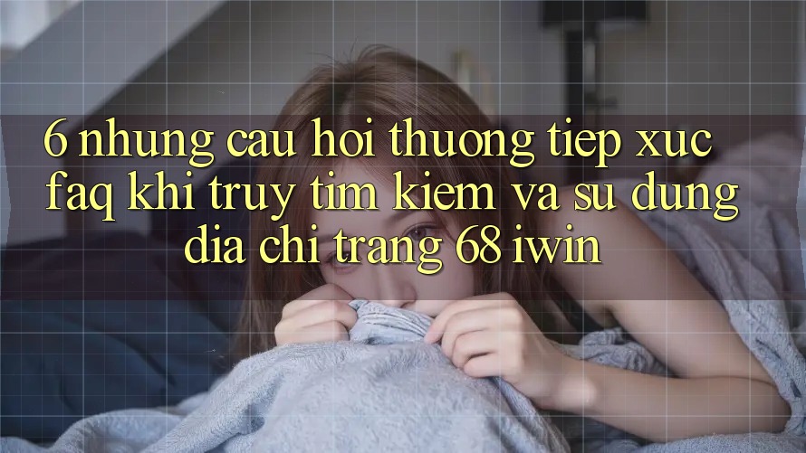 6. Những câu hỏi thường tiếp xúc (FAQ) khi truy tìm kiếm và sử dụng Địa chỉ trang 68 iwin 6. Những câu hỏi thường tiếp xúc (FAQ) khi truy tìm kiếm và sử dụng Địa chỉ trang 68 iwin