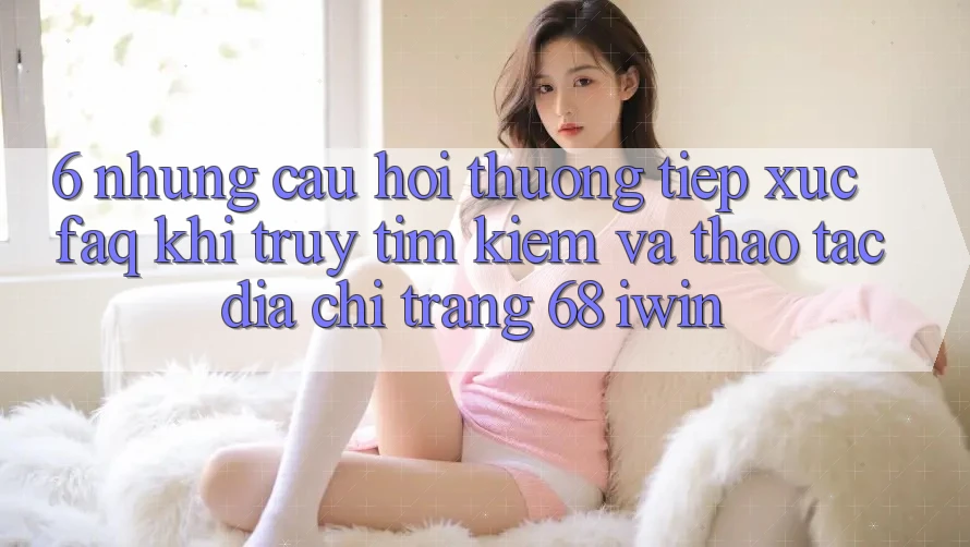6. Những câu hỏi thường tiếp xúc (FAQ) khi truy tìm kiếm và thao tác Địa chỉ trang 68 iwin 6. Những câu hỏi thường tiếp xúc (FAQ) khi truy tìm kiếm và thao tác Địa chỉ trang 68 iwin
