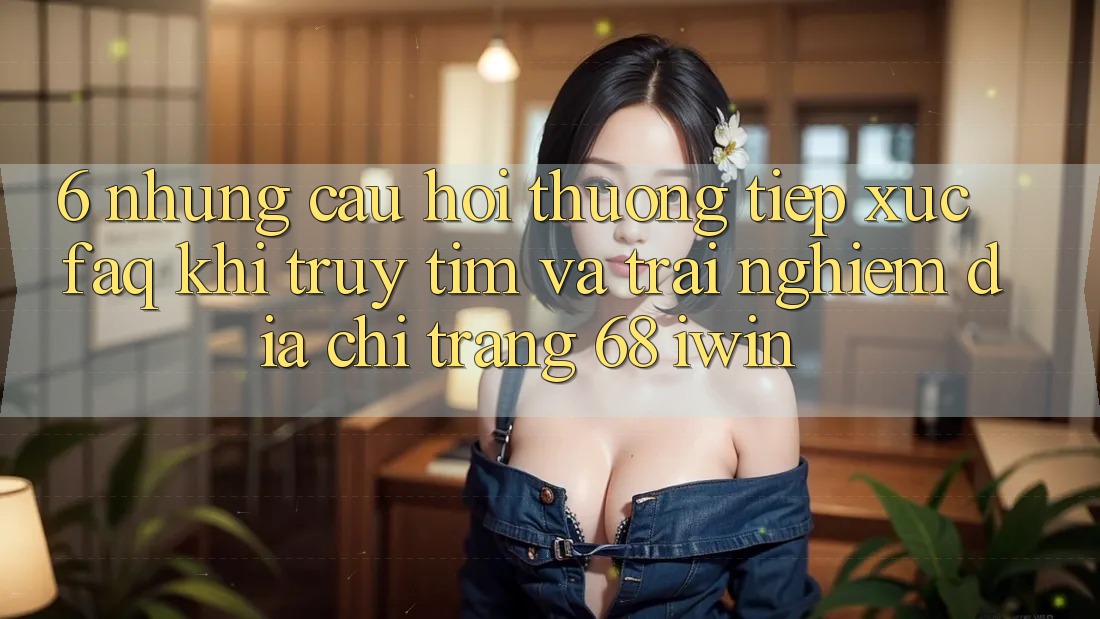 6. Những câu hỏi thường tiếp xúc (FAQ) khi truy tìm và trải nghiệm Địa chỉ trang 68 iwin
