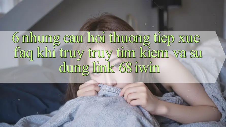 6. Những câu hỏi thường tiếp xúc (FAQ) khi truy truy tìm kiếm và sử dụng Link 68 iwin 6. Những câu hỏi thường tiếp xúc (FAQ) khi truy truy tìm kiếm và sử dụng Link 68 iwin