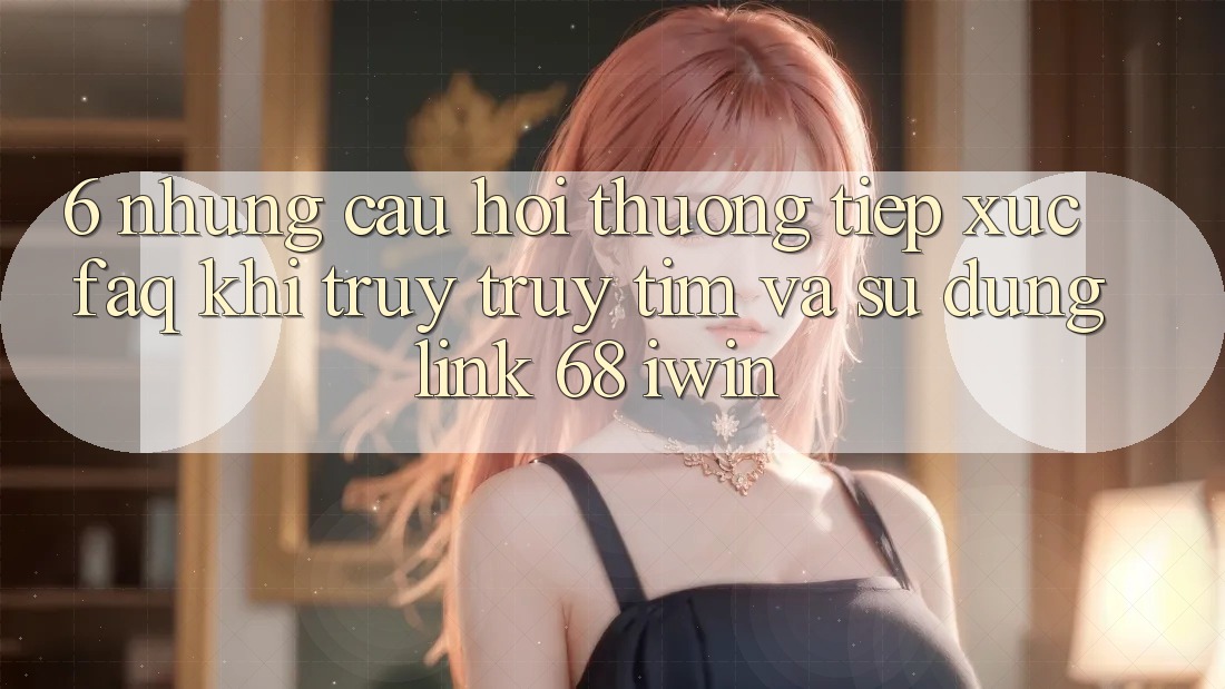 6. Những câu hỏi thường tiếp xúc (FAQ) khi truy truy tìm và sử dụng Link 68 iwin 6. Những câu hỏi thường tiếp xúc (FAQ) khi truy truy tìm và sử dụng Link 68 iwin