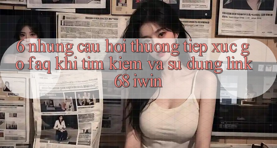 6. Những câu hỏi thường tiếp xúc gỡ (FAQ) khi tìm kiếm và sử dụng Link 68 iwin 6. Những câu hỏi thường tiếp xúc gỡ (FAQ) khi tìm kiếm và sử dụng Link 68 iwin