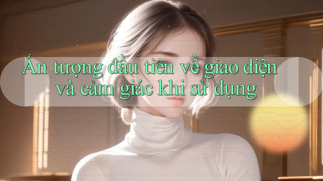 Ấn tượng đầu tiên về giao diện và cảm giác khi sử dụng Ấn tượng đầu tiên về giao diện và cảm giác khi sử dụng