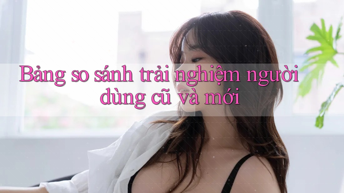 Bảng so sánh trải nghiệm người dùng cũ và mới Bảng so sánh trải nghiệm người dùng cũ và mới