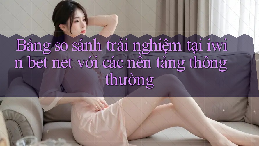 Bảng so sánh trải nghiệm tại iwin bet net với các nền tảng thông thường Bảng so sánh trải nghiệm tại iwin bet net với các nền tảng thông thường