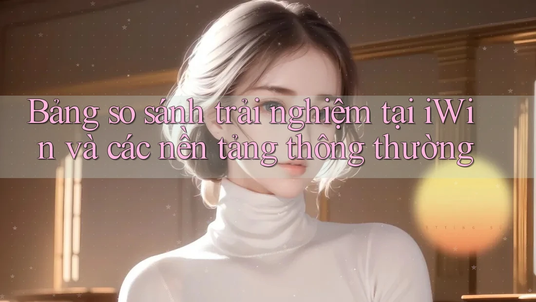 Bảng so sánh trải nghiệm tại iWin và các nền tảng thông thường