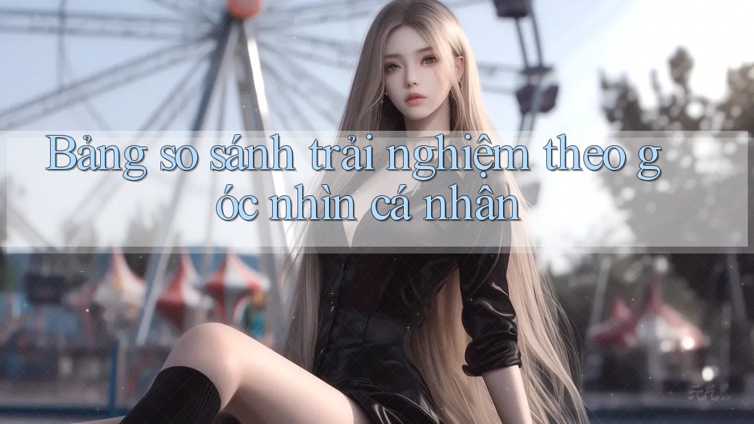 Bảng so sánh trải nghiệm theo góc nhìn cá nhân Bảng so sánh trải nghiệm theo góc nhìn cá nhân