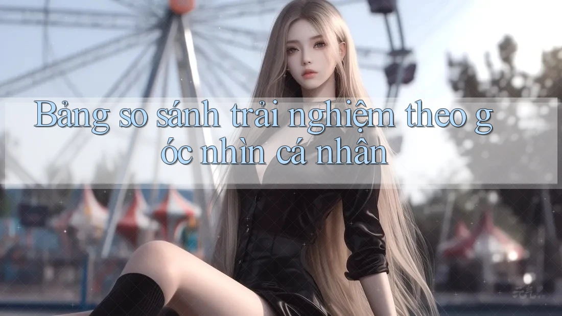Bảng so sánh trải nghiệm theo góc nhìn cá nhân Bảng so sánh trải nghiệm theo góc nhìn cá nhân
