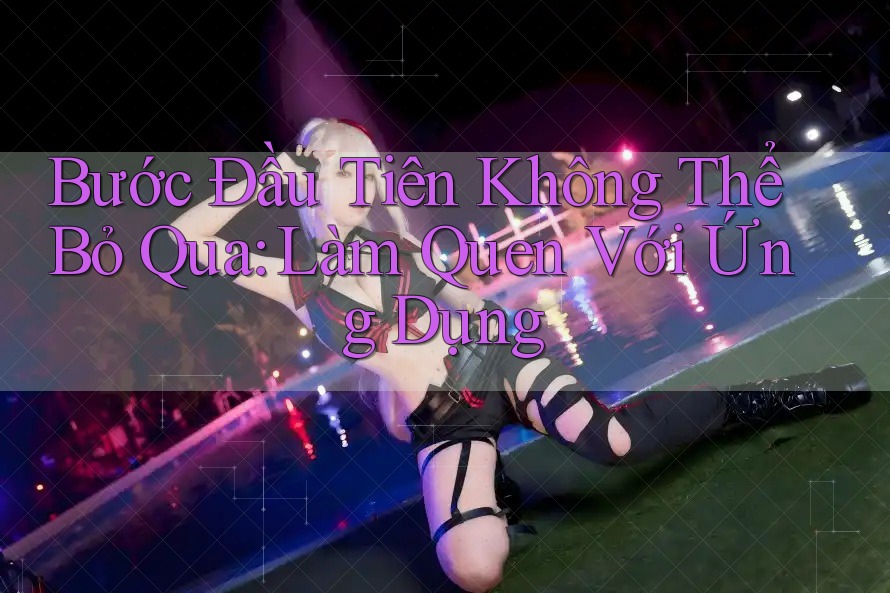 Bước Đầu Tiên Không Thể Bỏ Qua: Làm Quen Với Ứng Dụng