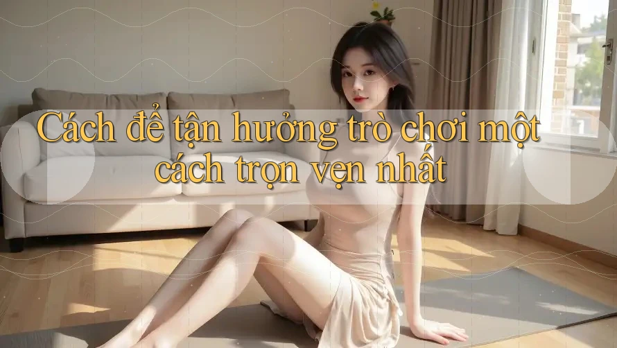 Cách để tận hưởng trò chơi một cách trọn vẹn nhất Cách để tận hưởng trò chơi một cách trọn vẹn nhất