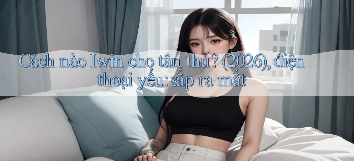 Cách nào Iwin cho tân thủ (2026), điện thoại yếu sắp ra mắt