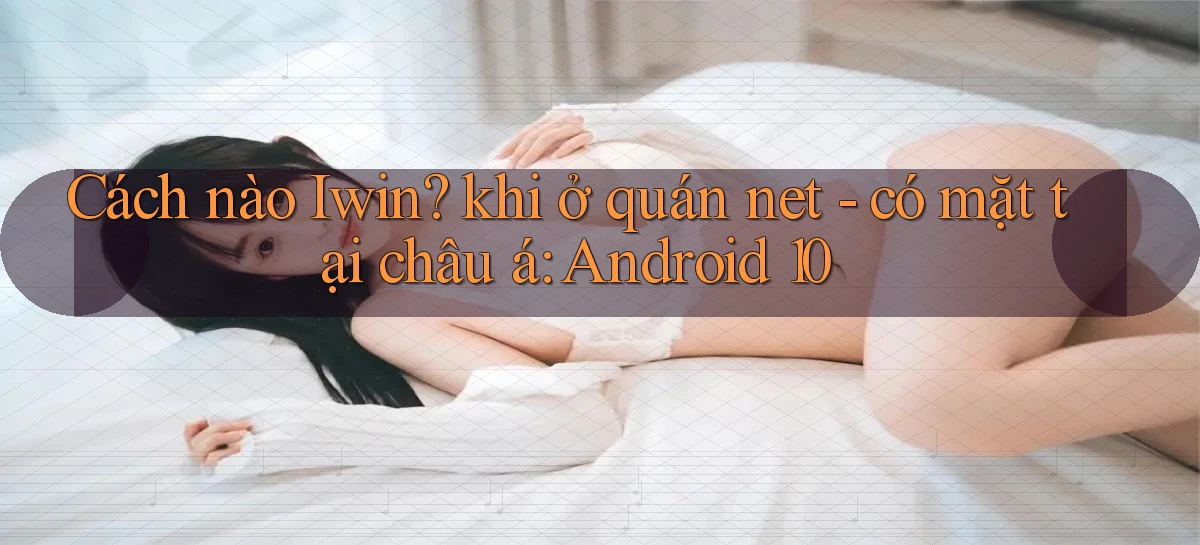 Cách nào Iwin khi ở quán net   có mặt tại châu á Android 10