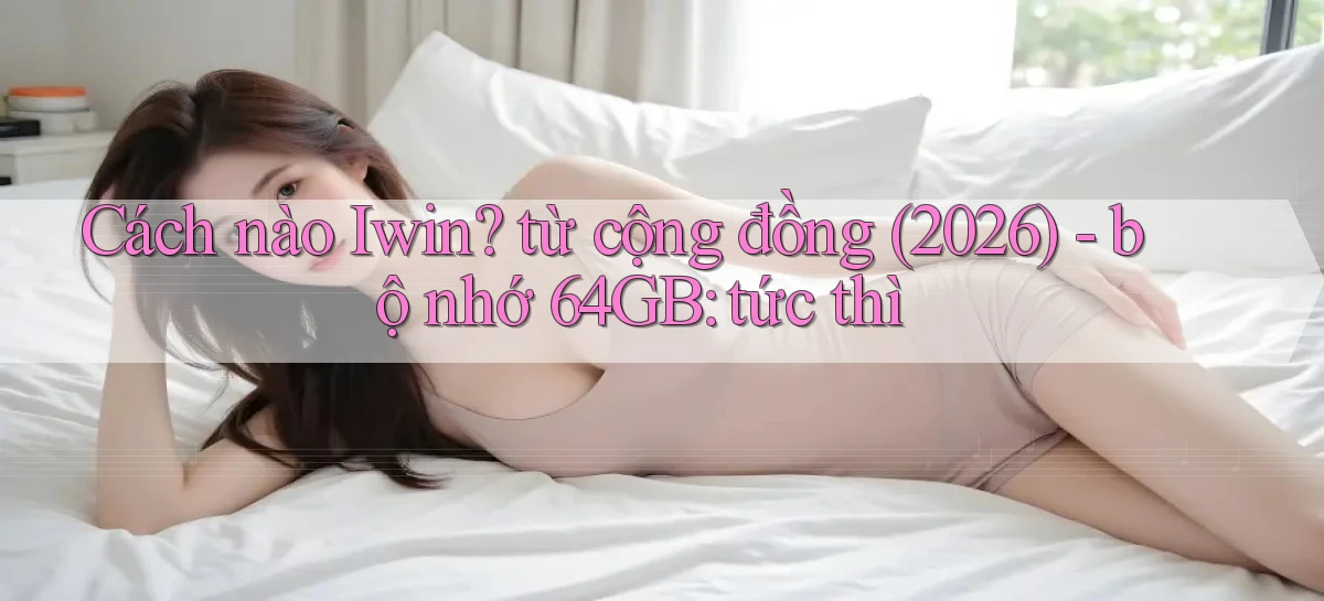 Cách nào Iwin từ cộng đồng (2026)   bộ nhớ 64GB tức thì