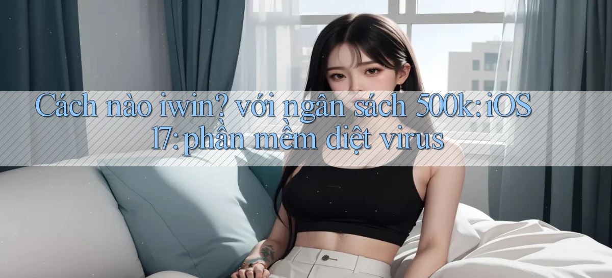 Cách nào iwin với ngân sách 500k iOS 17 phần mềm diệt virus