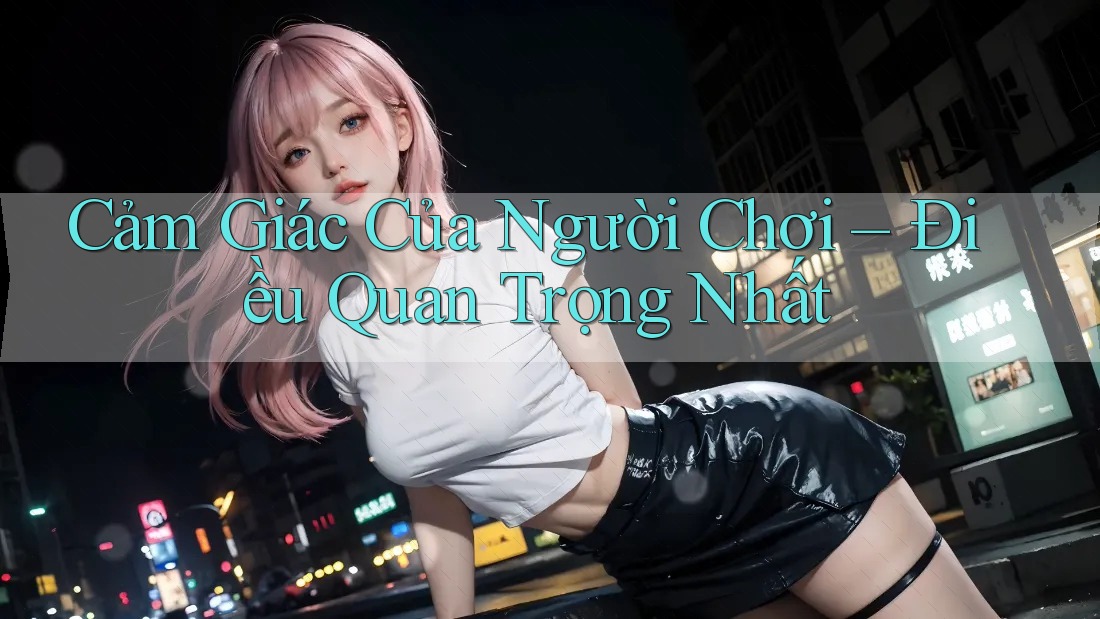 Cảm Giác Của Người Chơi – Điều Quan Trọng Nhất Cảm Giác Của Người Chơi – Điều Quan Trọng Nhất