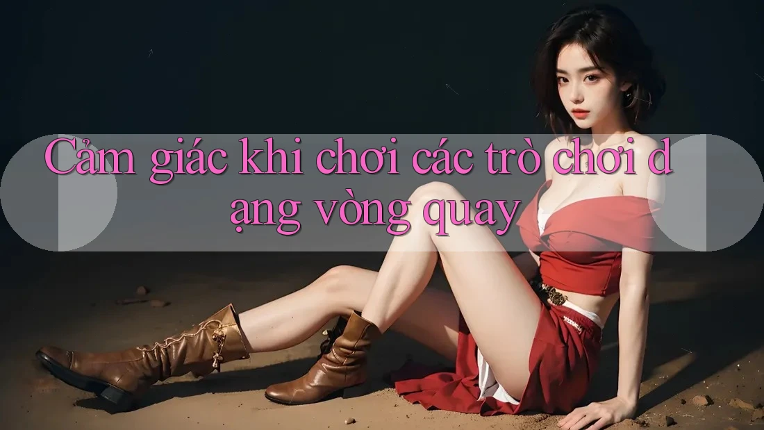 Cảm giác khi chơi các trò chơi dạng vòng quay Cảm giác khi chơi các trò chơi dạng vòng quay