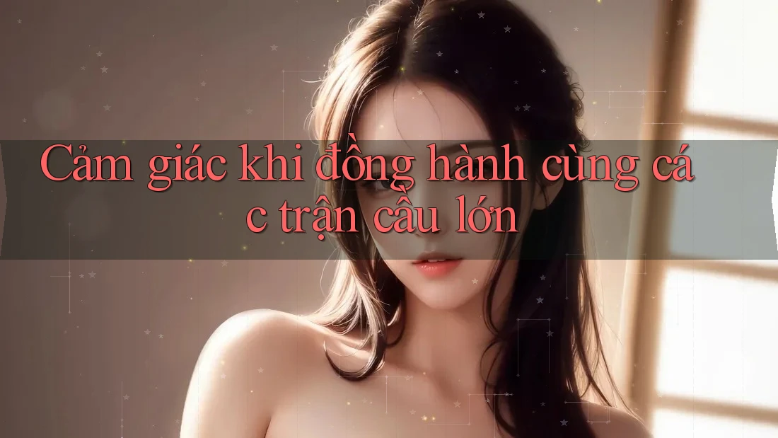 Cảm giác khi đồng hành cùng các trận cầu lớn Cảm giác khi đồng hành cùng các trận cầu lớn
