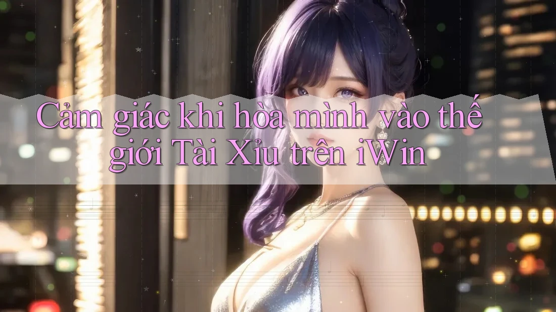 Cảm giác khi hòa mình vào thế giới Tài Xỉu trên iWin Cảm giác khi hòa mình vào thế giới Tài Xỉu trên iWin