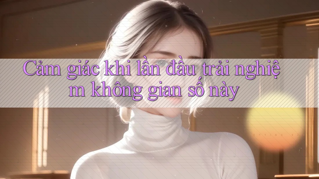 Cảm giác khi lần đầu trải nghiệm không gian số này Cảm giác khi lần đầu trải nghiệm không gian số này