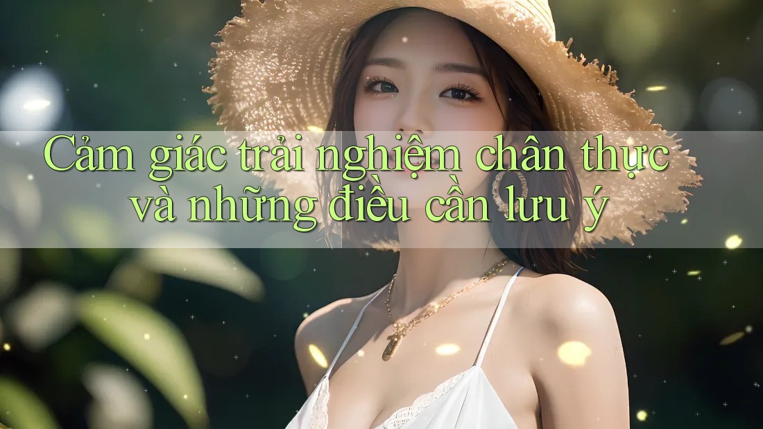 Cảm giác trải nghiệm chân thực và những điều cần lưu ý Cảm giác trải nghiệm chân thực và những điều cần lưu ý