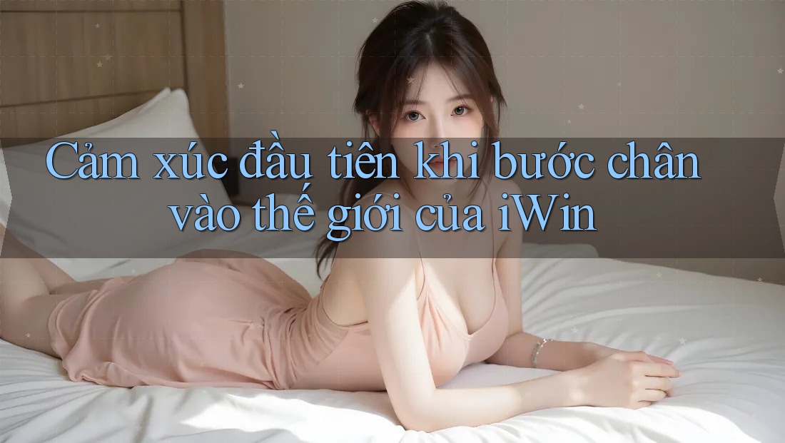 Cảm xúc đầu tiên khi bước chân vào thế giới của iWin Cảm xúc đầu tiên khi bước chân vào thế giới của iWin