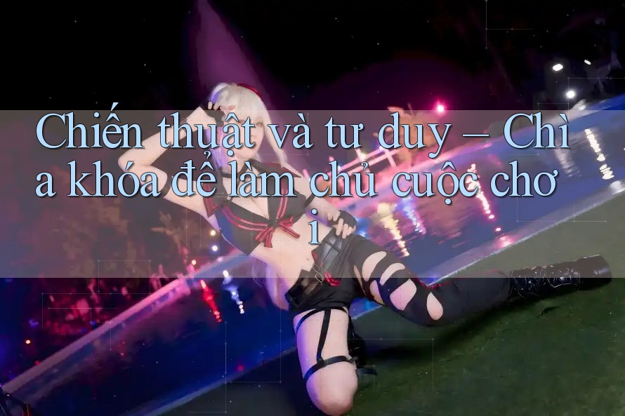Chiến thuật và tư duy – Chìa khóa để làm chủ cuộc chơi