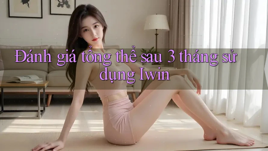 Đánh giá tổng thể sau 3 tháng sử dụng Iwin Đánh giá tổng thể sau 3 tháng sử dụng Iwin