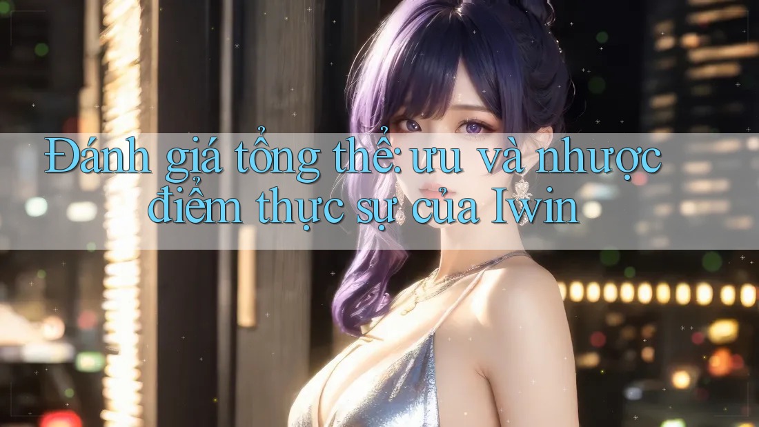 Đánh giá tổng thể: ưu và nhược điểm thực sự của Iwin