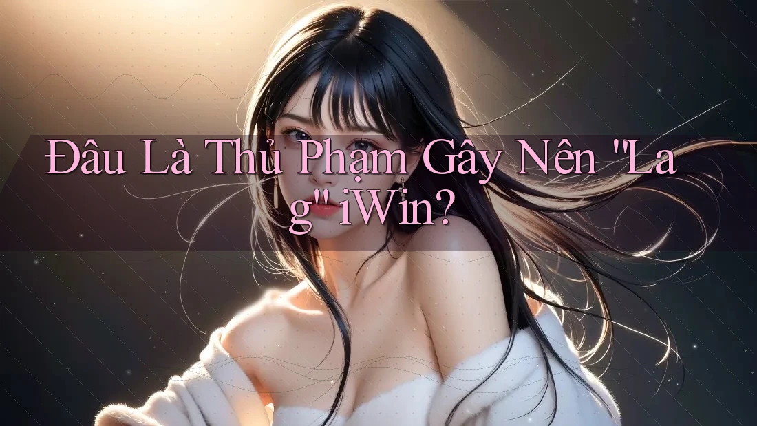 Đâu Là Thủ Phạm Gây Nên “Lag” iWin? Đâu Là Thủ Phạm Gây Nên “Lag” iWin?