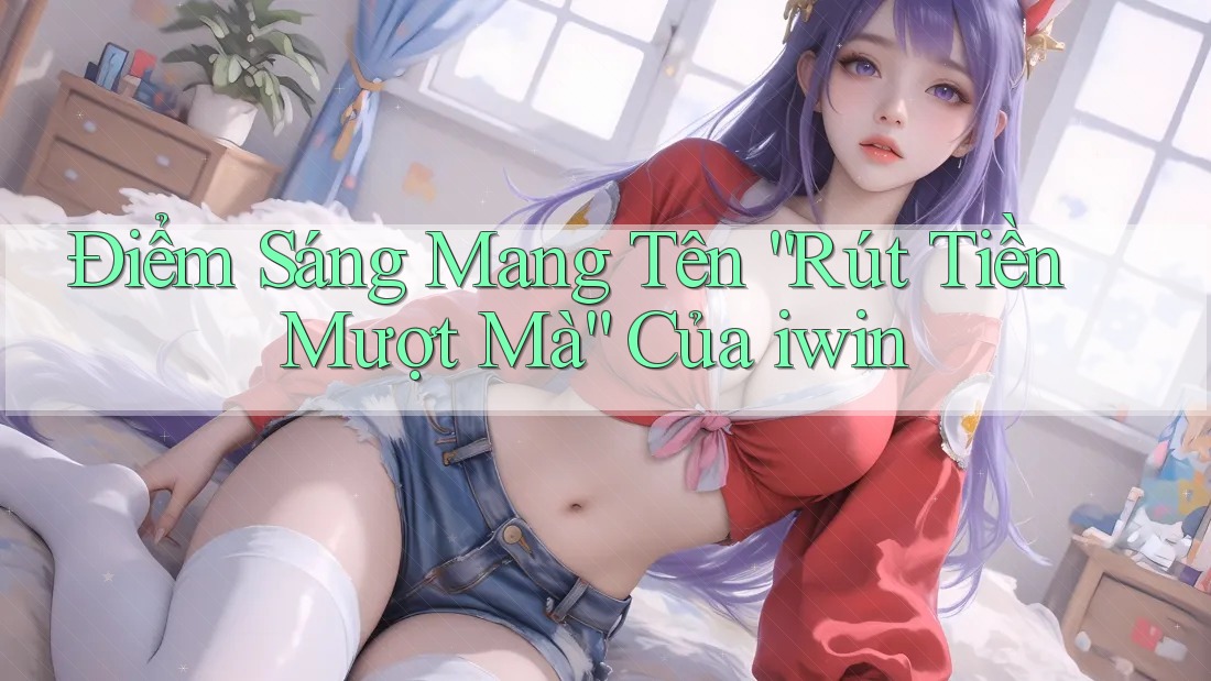 Điểm Sáng Mang Tên “Rút Tiền Mượt Mà” Của iwin Điểm Sáng Mang Tên “Rút Tiền Mượt Mà” Của iwin