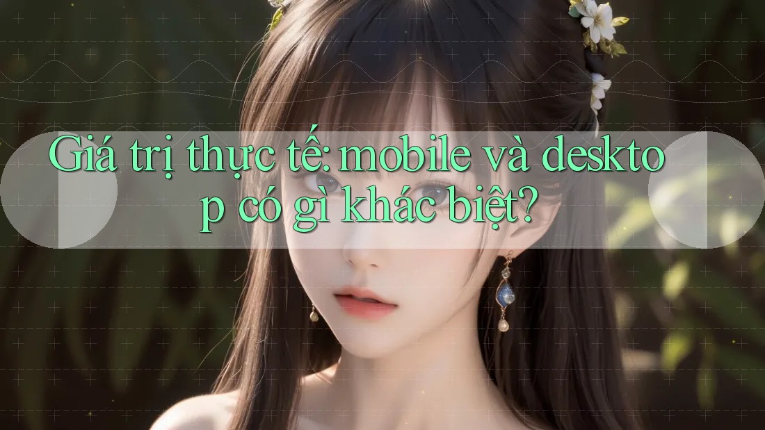 Giá trị thực tế: mobile và desktop có gì khác biệt? Giá trị thực tế: mobile và desktop có gì khác biệt?
