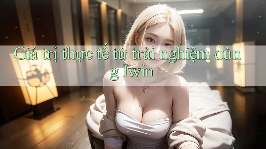 Giá trị thực tế từ trải nghiệm dùng Iwin