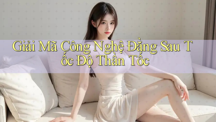 Giải Mã Công Nghệ Đằng Sau Tốc Độ Thần Tốc