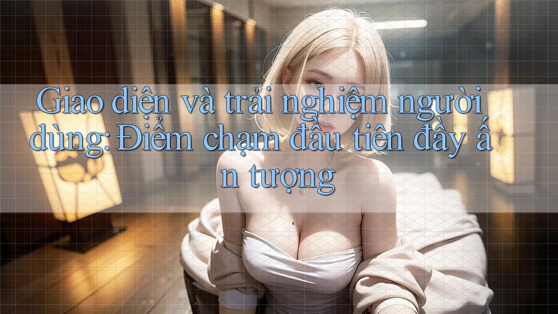 Giao diện và trải nghiệm người dùng: Điểm chạm đầu tiên đầy ấn tượng Giao diện và trải nghiệm người dùng: Điểm chạm đầu tiên đầy ấn tượng