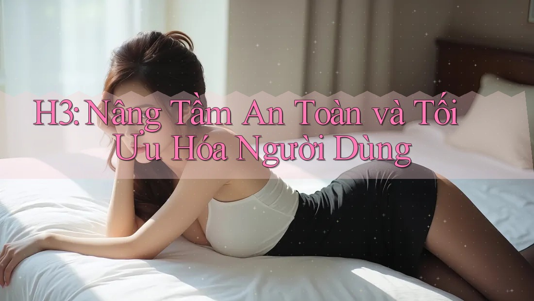 H3: Nâng Tầm An Toàn và Tối Ưu Hóa Người Dùng