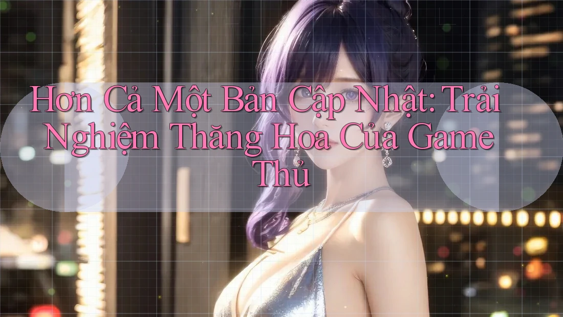 Hơn Cả Một Bản Cập Nhật: Trải Nghiệm Thăng Hoa Của Game Thủ