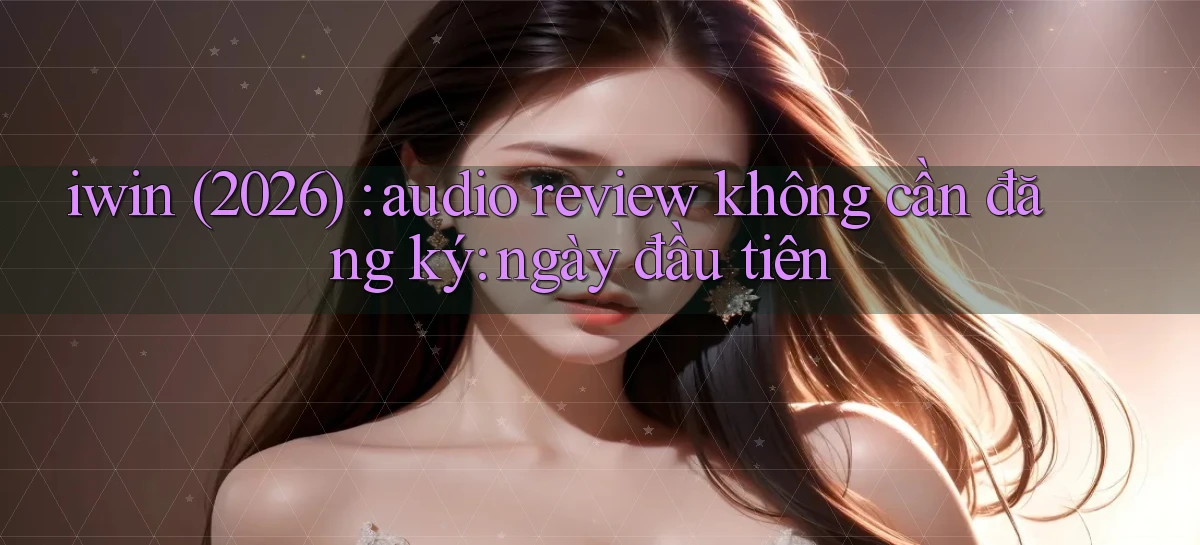 iwin (2026) audio review không cần đăng ký ngày đầu tiên
