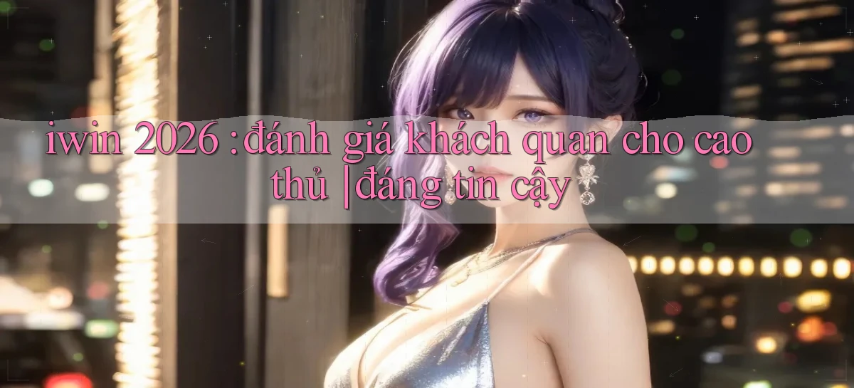 iwin 2026 đánh giá khách quan cho cao thủ đáng tin cậy