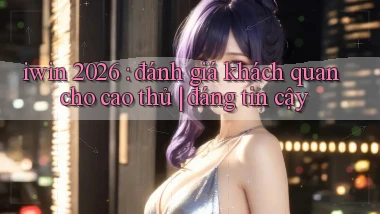 iwin 2026 đánh giá khách quan cho cao thủ đáng tin cậy