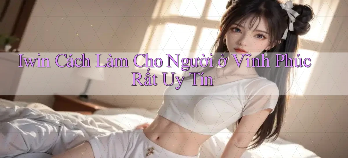 iwin cách làm cho người ở Vĩnh Phúc rất uy tín