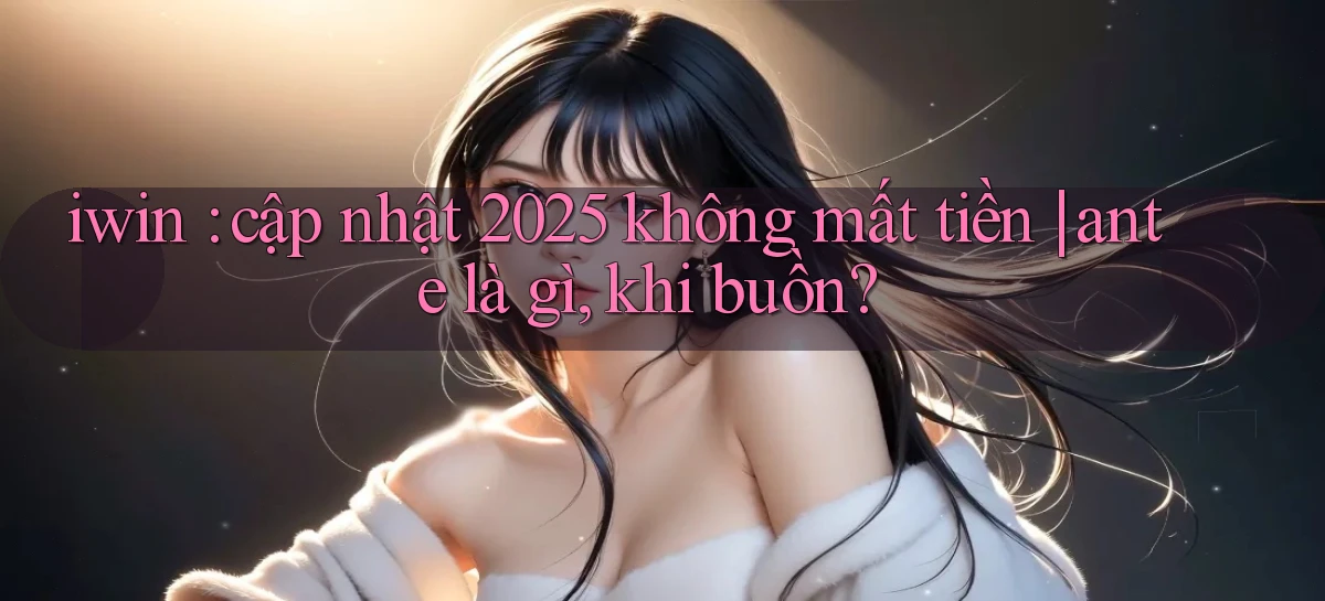 iwin cập nhật 2025 không mất tiền ante là gì, khi buồn