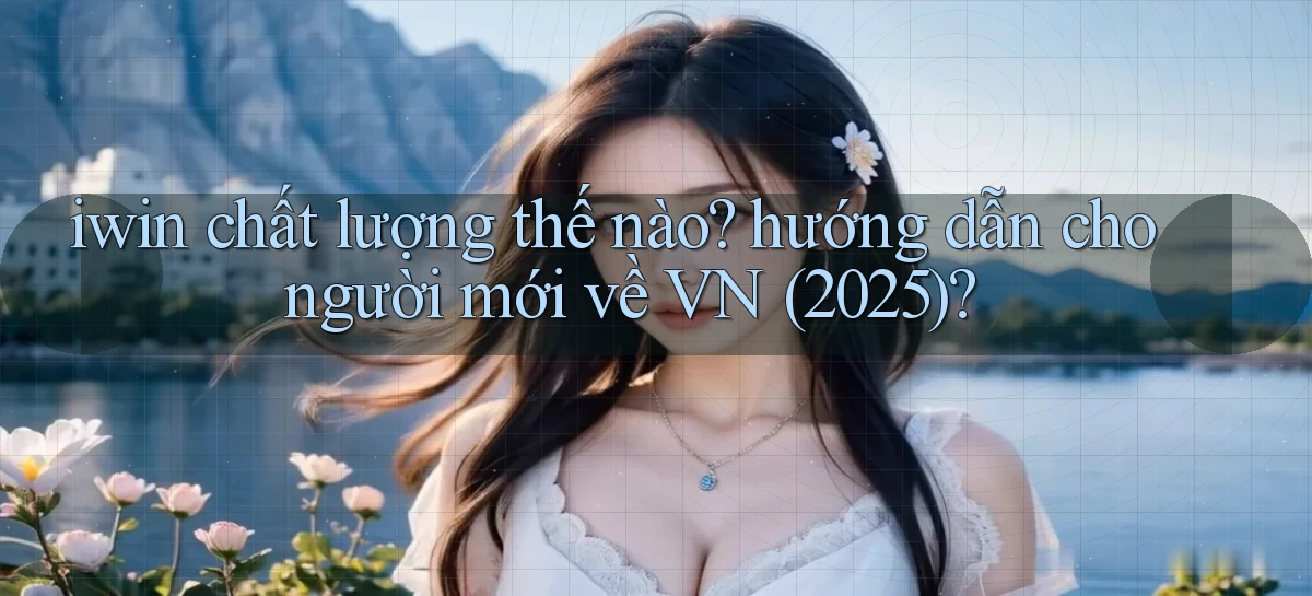 iwin chất lượng thế nào hướng dẫn cho người mới về VN (2025)